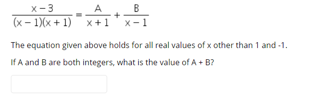 X- 3
(x – 1)(x + 1)
A
+
x +1
X- 1
The equation given above holds for all real values of x other than 1 and -1.
If A and B are both integers, what is the value of A + B?
B.
