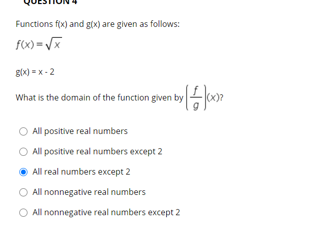 Functions f(x) and g(x) are given as follows:
f(x) = /x
g(x) = x - 2
What is the domain of the function given by
All positive real numbers
All positive real numbers except 2
All real numbers except 2
All nonnegative real numbers
All nonnegative real numbers except 2
