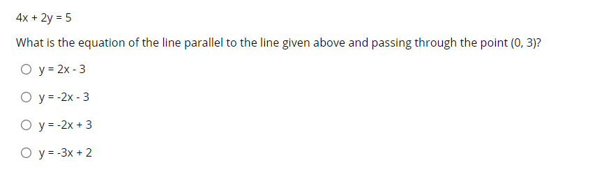 4x + 2y = 5
What is the equation of the line parallel to the line given above and passing through the point (0, 3)?
O y = 2x - 3
O y= -2x - 3
O y = -2x + 3
O y= -3x + 2
