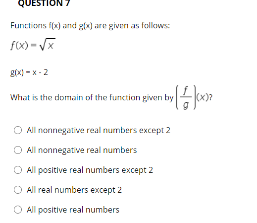 QUESTION 7
Functions f(x) and g(x) are given as follows:
f(x) = /x
g(x) = x - 2
What is the domain of the function given by
(x)?
g
All nonnegative real numbers except 2
All nonnegative real numbers
All positive real numbers except 2
All real numbers except 2
All positive real numbers

