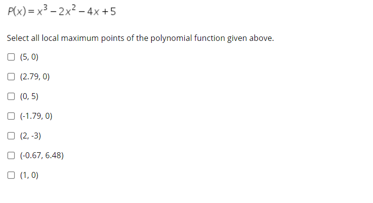 P(x) = x3 – 2x² – 4x+5
Select all local maximum points of the polynomial function given above.
O (5, 0)
O (2.79, 0)
O (0, 5)
O (-1.79, 0)
O (2, -3)
O (-0.67, 6.48)
O (1, 0)
