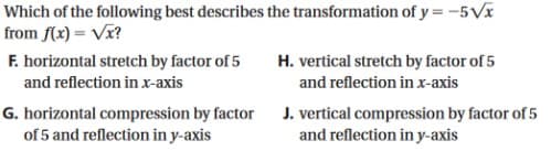 Which of the following best describes the transformation of y = -5Vx
from f(x) = Vx?
F. horizontal stretch by factor of 5
H. vertical stretch by factor of 5
and reflection in x-axis
and reflection in x-axis
G. horizontal compression by factor
of 5 and reflection in y-axis
J. vertical compression by factor of 5
and reflection in y-axis
