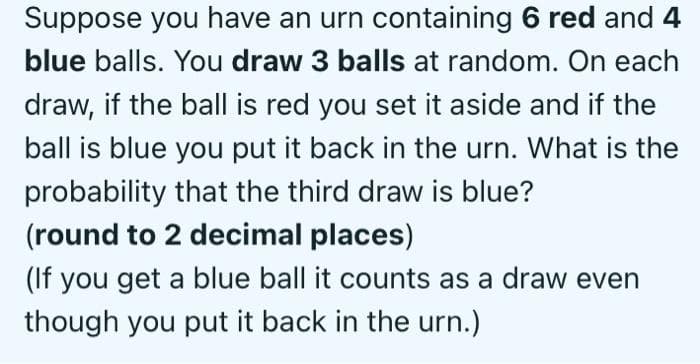 Suppose you have an urn containing 6 red and 4
blue balls. You draw 3 balls at random. On each
draw, if the ball is red you set it aside and if the
ball is blue you put it back in the urn. What is the
probability that the third draw is blue?
(round to 2 decimal places)
(If you get a blue ball it counts as a draw even
though you put it back in the urn.)