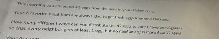 This morning you collected 42 eggs from the hens in your chicken coop.
Your 6 favorite neighbors are always glad to get fresh eggs from your chickens.
How many different ways can you distribute the 42 eggs to your 6 favorite neighbors
so that every neighbor gets at least 1 egg, but no neighbor gets more than 12 eggs?
Your Answer: