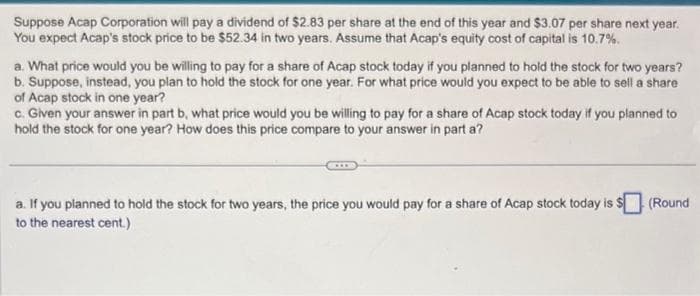 Suppose Acap Corporation will pay a dividend of $2.83 per share at the end of this year and $3.07 per share next year.
You expect Acap's stock price to be $52.34 in two years. Assume that Acap's equity cost of capital is 10.7%.
a. What price would you be willing to pay for a share of Acap stock today if you planned to hold the stock for two years?
b. Suppose, instead, you plan to hold the stock for one year. For what price would you expect to be able to sell a share
of Acap stock in one year?
c. Given your answer in part b, what price would you be willing to pay for a share of Acap stock today if you planned to
hold the stock for one year? How does this price compare to your answer in part a?
a. If you planned to hold the stock for two years, the price you would pay for a share of Acap stock today is $ (Round
to the nearest cent.)