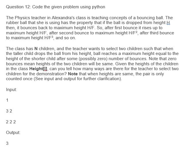 Question 12: Code the given problem using python
The Physics teacher in Alexandra's class is teaching concepts of a bouncing ball. The
rubber ball that she is using has the property that if the ball is dropped from height H
then, it bounces back to maximum height H/F. So, after first bounce it rises up to
maximum height H/F, after second bounce to maximum height H/F?, after third bounce
to maximum height H/F3, and so on.
The class has N children, and the teacher wants to select two children such that when
the taller child drops the ball from his height, ball reaches a maximum height equal to the
height of the shorter child after some (possibly zero) number of bounces. Note that zero
bounces mean heights of the two children will be same. Given the heights of the children
in the class Height[), can you tell how many ways are there for the teacher to select two
children for the demonstration? Note that when heights are same, the pair is only
counted once (See input and output for further clarification).
Input:
1
32
222
Output:
3
