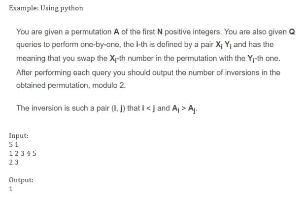 Example: Using python
You are given a permutation A of the first N positive integers. You are also given Q
queries to perform one-by-one, the i-th is defined by a pair X; Yj and has the
meaning that you swap the X-th number in the permutation with the Y;-th one.
After performing each query you should output the number of inversions in the
obtained permutation, modulo 2.
The inversion is such a pair (i, j) that i < j and Aj > Aj.
Input:
51
1234 5
23
Output:
1
