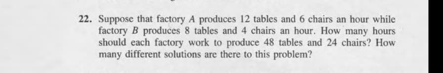 22. Suppose that factory A produces 12 tables and 6 chairs an hour while
factory B produces 8 tables and 4 chairs an hour. How many hours
should each factory work to produce 48 tables and 24 chairs? How
many different solutions are there to this problem?
