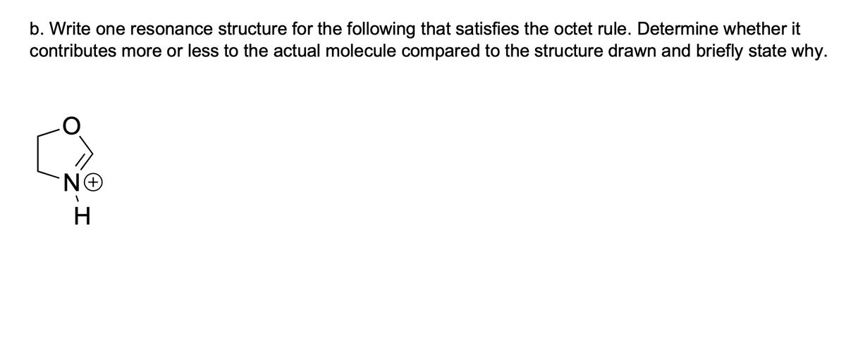b. Write one resonance structure for the following that satisfies the octet rule. Determine whether it
contributes more or less to the actual molecule compared to the structure drawn and briefly state why.
NO
