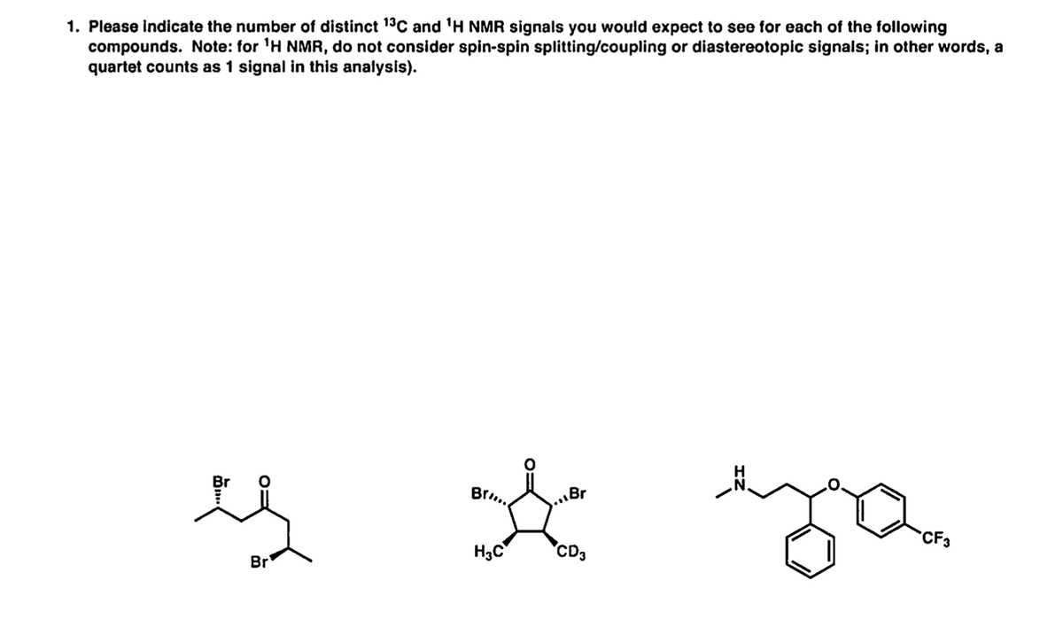 1. Please indicate the number of distinct 19C and 'H NMR signals you would expect to see for each of the following
compounds. Note: for 'H NMR, do not consider spin-spin splitting/coupling or diastereotopic signals; in other words, a
quartet counts as 1 signal in this analysis).
Br..
...Br
CF3
H3C
CD3
Br
