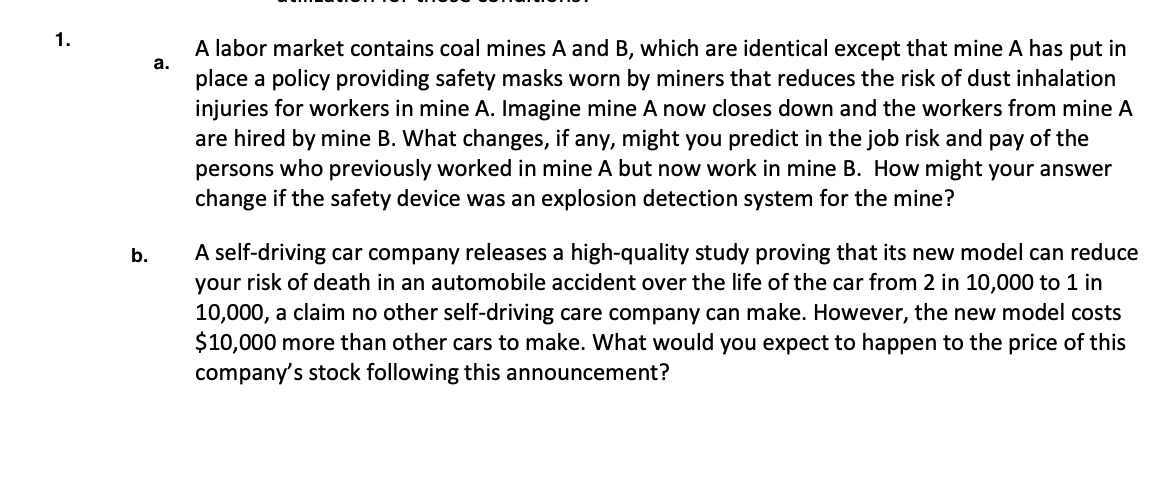 1.
A labor market contains coal mines A and B, which are identical except that mine A has put in
place a policy providing safety masks worn by miners that reduces the risk of dust inhalation
injuries for workers in mine A. Imagine mine A now closes down and the workers from mine A
are hired by mine B. What changes, if any, might you predict in the job risk and pay of the
persons who previously worked in mine A but now work in mine B. How might your answer
change if the safety device was an explosion detection system for the mine?
a.
A self-driving car company releases a high-quality study proving that its new model can reduce
your risk of death in an automobile accident over the life of the car from 2 in 10,000 to 1 in
10,000, a claim no other self-driving care company can make. However, the new model costs
$10,000 more than other cars to make. What would you expect to happen to the price of this
company's stock following this announcement?
b.
