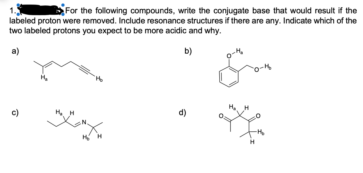 1.
For the following compounds, write the conjugate base that would result if the
labeled proton were removed. Include resonance structures if there are any. Indicate which of the
two labeled protons you expect to be more acidic and why.
b)
Ha
a)
-Ho
Ha
На
c)
Ha H
d)
-Hp
H H
H
