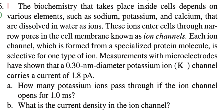 5. | The biochemistry that takes place inside cells depends on
O various elements, such as sodium, potassium, and calcium, that
are dissolved in water as ions. These ions enter cells through nar-
row pores in the cell membrane known as ion channels. Each ion
channel, which is formed from a specialized protein molecule, is
selective for one type of ion. Measurements with microelectrodes
have shown that a 0.30-nm-diameter potassium ion (K+) channel
carries a current of 1.8 pA.
a. How many potassium ions pass through if the ion channel
opens for 1.0 ms?
b. What is the current density in the ion channel?