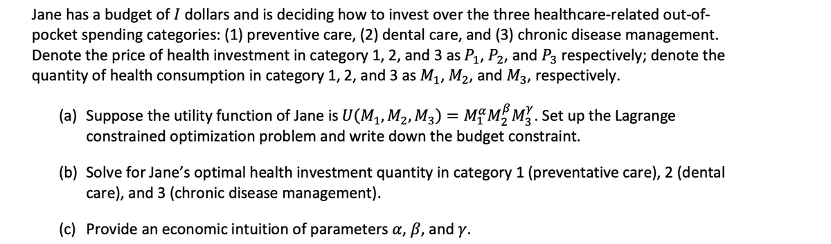 Jane has a budget of I dollars and is deciding how to invest over the three healthcare-related out-of-
pocket spending categories: (1) preventive care, (2) dental care, and (3) chronic disease management.
Denote the price of health investment in category 1, 2, and 3 as P1, P2, and P3 respectively; denote the
quantity of health consumption in category 1, 2, and 3 as M1, M2, and M3, respectively.
(a) Suppose the utility function of Jane is U(M,, M2, M3) = M{ M, M. Set up the Lagrange
constrained optimization problem and write down the budget constraint.
(b) Solve for Jane's optimal health investment quantity in category 1 (preventative care), 2 (dental
care), and 3 (chronic disease management).
(c) Provide an economic intuition of parameters a, B, and y.
