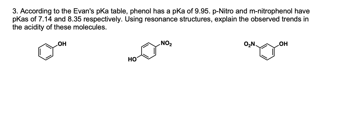 3. According to the Evan's pKa table, phenol has a pka of 9.95. p-Nitro and m-nitrophenol have
pKas of 7.14 and 8.35 respectively. Using resonance structures, explain the observed trends in
the acidity of these molecules.
O,N.
HO
ZON
HO
HO
