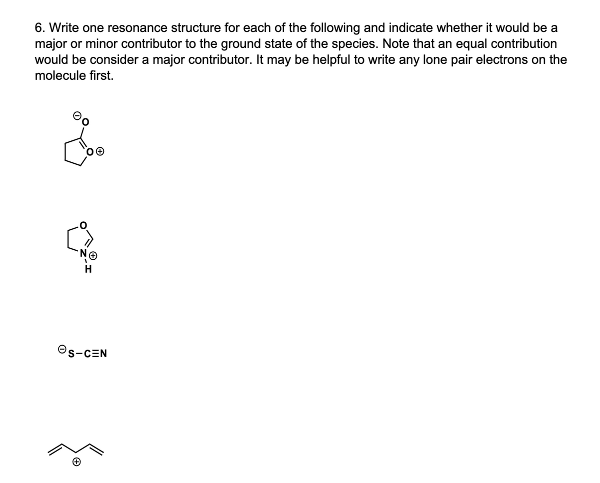 6. Write one resonance structure for each of the following and indicate whether it would be a
major or minor contributor to the ground state of the species. Note that an equal contribution
would be consider a major contributor. It may be helpful to write any lone pair electrons on the
molecule first.
Os-CEN
