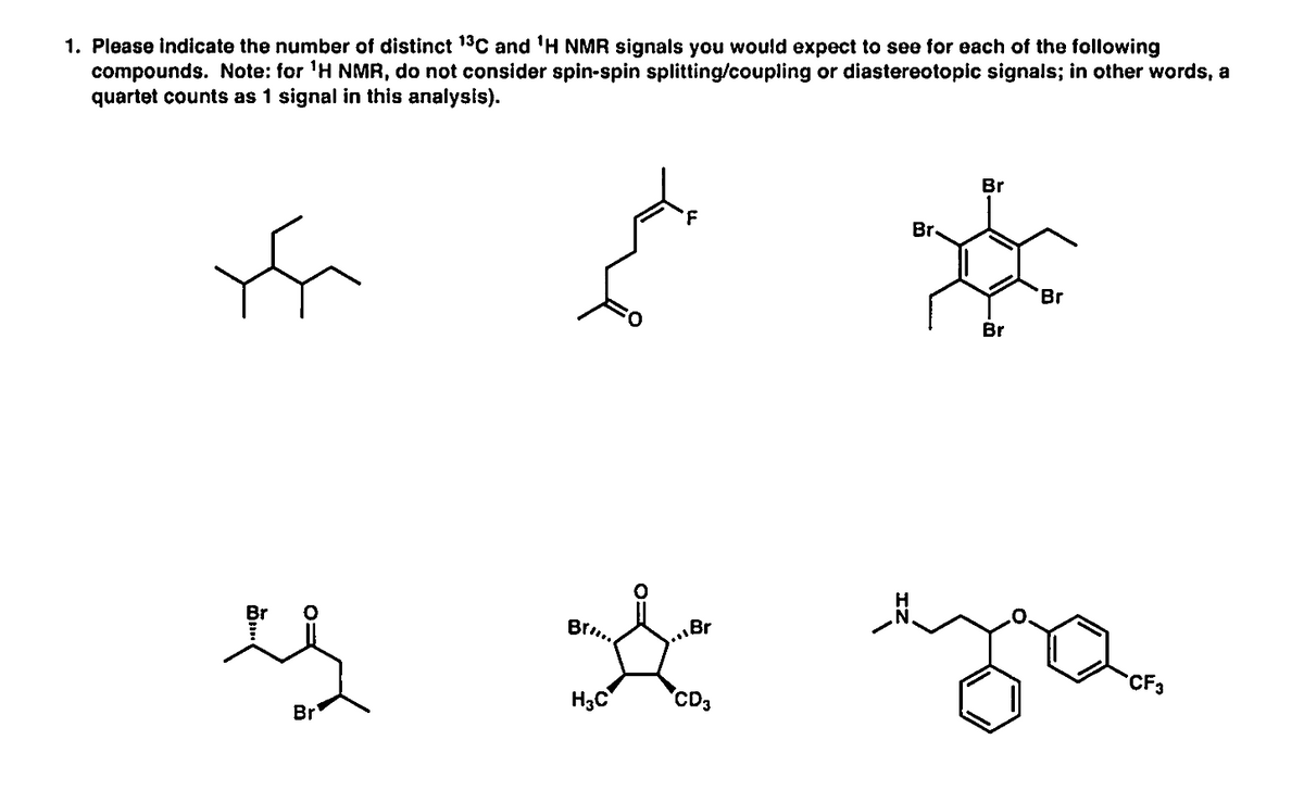 1. Please indicate the number of distinct 13C and 'H NMR signals you would expect to see for each of the following
compounds. Note: for 'H NMR, do not consider spin-spin splitting/coupling or diastereotopic signals; in other words, a
quartet counts as 1 signal in this analysis).
Br
Br.
Br
Br
es
Br.
Br
CF3
H3C
'CD3
Br
