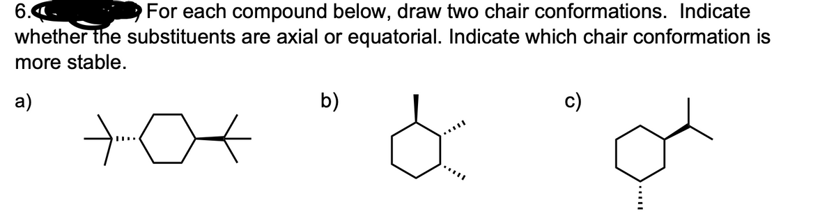6.4-
whether the substituents are axial or equatorial. Indicate which chair conformation is
For each compound below, draw two chair conformations. Indicate
more stable.
a)
b)
c)
