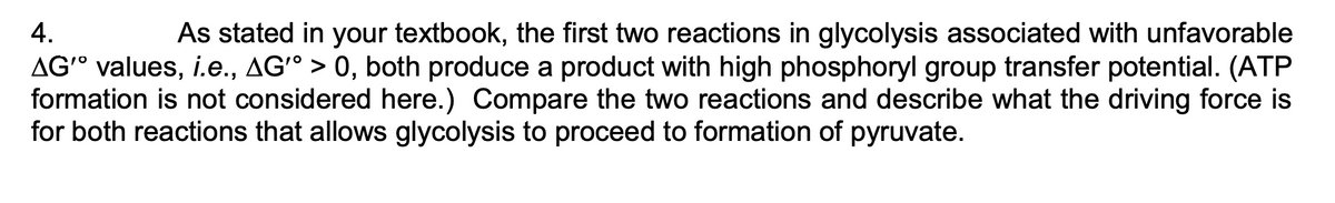 4.
As stated in your textbook, the first two reactions in glycolysis associated with unfavorable
AG° values, i.e., AG° > 0, both produce a product with high phosphoryl group transfer potential. (ATP
formation is not considered here.) Compare the two reactions and describe what the driving force is
for both reactions that allows glycolysis to proceed to formation of pyruvate.
