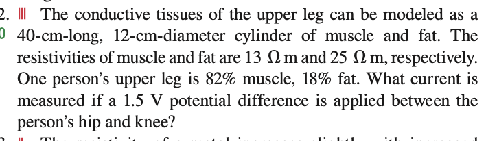 2. | The conductive tissues of the upper leg can be modeled as a
0 40-cm-long, 12-cm-diameter cylinder of muscle and fat. The
resistivities of muscle and fat are 13 m and 25 m, respectively.
One person's upper leg is 82% muscle, 18% fat. What current is
measured if a 1.5 V potential difference is applied between the
person's hip and knee?
T1
1' 1.1