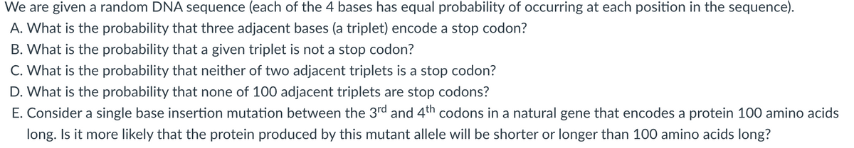 We are given a random DNA sequence (each of the 4 bases has equal probability of occurring at each position in the sequence).
A. What is the probability that three adjacent bases (a triplet) encode a stop codon?
B. What is the probability that a given triplet is not a stop codon?
C. What is the probability that neither of two adjacent triplets is a stop codon?
D. What is the probability that none of 100 adjacent triplets are stop codons?
E. Consider a single base insertion mutation between the 3rd and 4th codons in a natural gene that encodes a protein 100 amino acids
long. Is it more likely that the protein produced by this mutant allele will be shorter or longer than 100 amino acids long?
