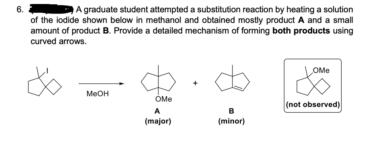 6.
A graduate student attempted a substitution reaction by heating a solution
of the iodide shown below in methanol and obtained mostly product A and a small
amount of product B. Provide a detailed mechanism of forming both products using
curved arrows.
OMe
+
MeOH
OMe
(not observed)
A
В
(major)
(minor)
