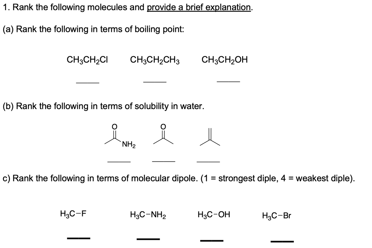 1. Rank the following molecules and provide a brief explanation.
(a) Rank the following in terms of boiling point:
CH3CH2CI
CH3CH2CH3
CH3CH2OH
(b) Rank the following in terms of solubility in water.
`NH2
c) Rank the following in terms of molecular dipole. (1 = strongest diple, 4 = weakest diple).
%3D
H3C-F
H3C-NH2
H3C-OH
H3C-Br
