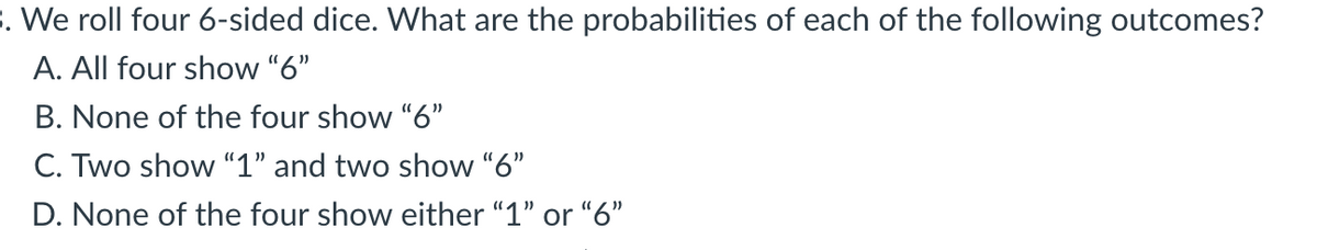 . We roll four 6-sided dice. What are the probabilities of each of the following outcomes?
A. All four show "6"
B. None of the four show "6"
C. Two show “1" and two show "6"
D. None of the four show either "1" or "6"
