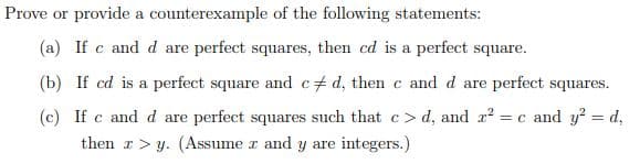 Prove or provide a counterexample of the following statements:
(a) If c and d are perfect squares, then cd is a perfect square.
(b) If cd is a perfect square and c+ d, then c and d are perfect squares.
(c) If c and d are perfect squares such that c> d, and x? = c and y? = d,
then r> y. (Assume r and y are integers.)
