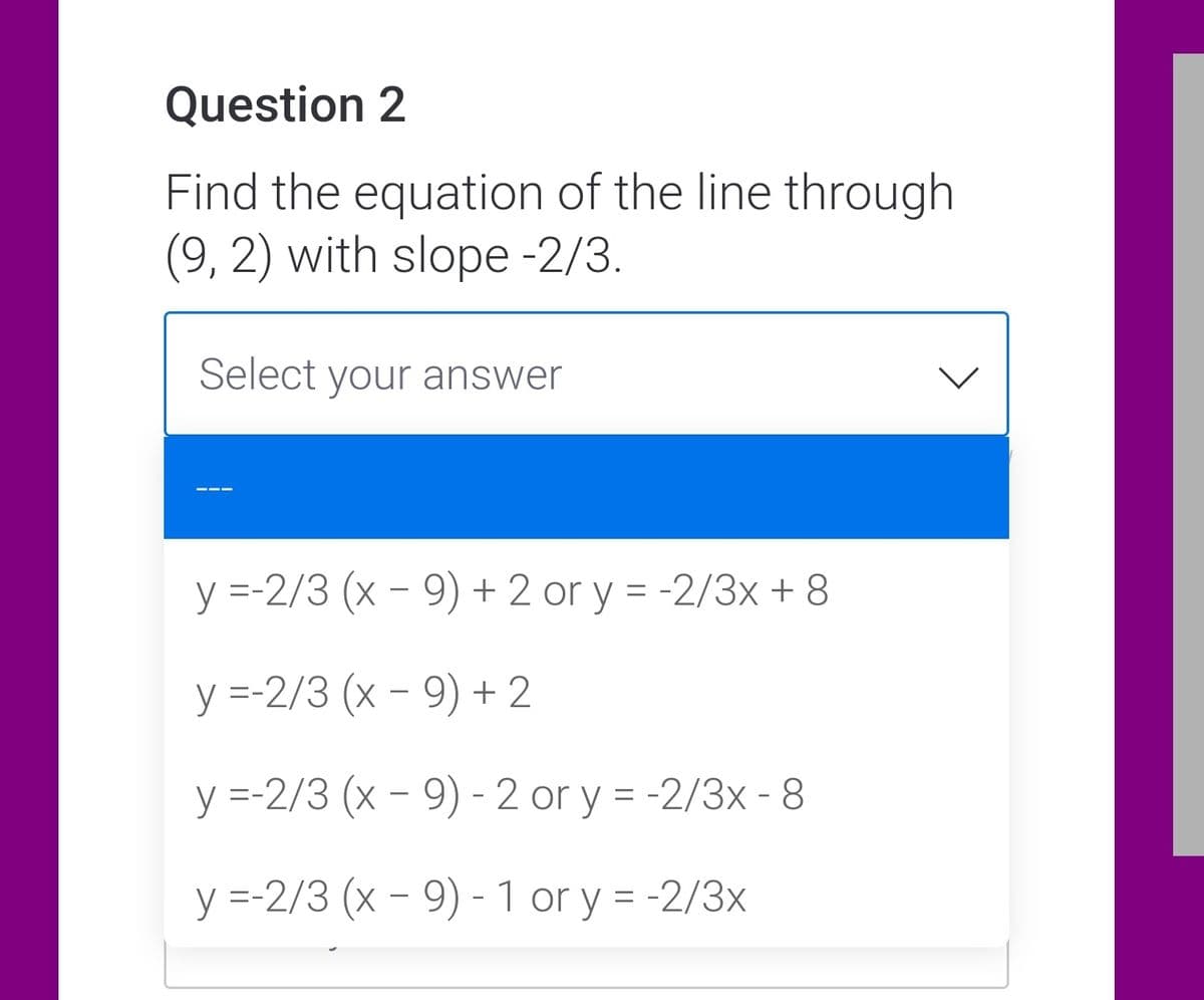 Question 2
Find the equation of the line through
(9, 2) with slope -2/3.
Select your answer
y =-2/3 (x - 9) + 2 or y = -2/3x + 8
y =-2/3 (x - 9) + 2
y =-2/3 (x - 9) -2 or y = -2/3x - 8
y =-2/3 (x - 9) - 1 or y = -2/3x
