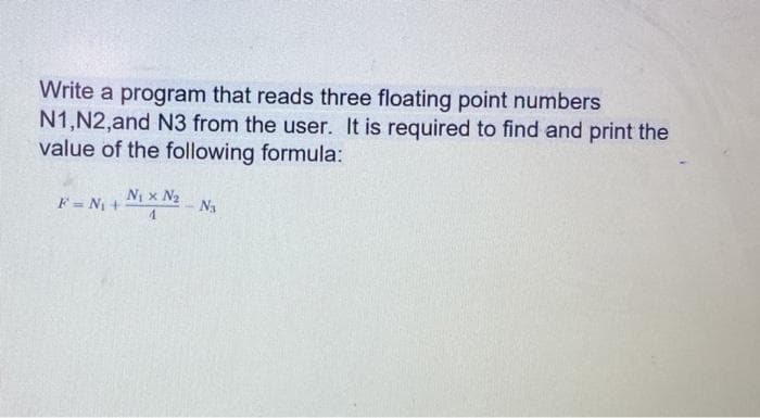 Write a program that reads three floating point numbers
N1,N2,and N3 from the user. It is required to find and print the
value of the following formula:
F = N1 +
N x N2
Na
