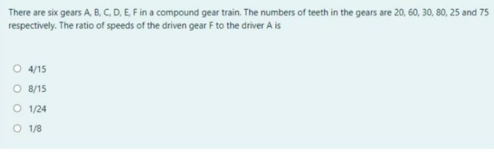There are six gears A, B, C, D, E, F in a compound gear train. The numbers of teeth in the gears are 20, 60, 30, 80, 25 and 75
respectively. The ratio of speeds of the driven gear F to the driver A is
O 4/15
O 8/15
O 1/24
O 1/8
