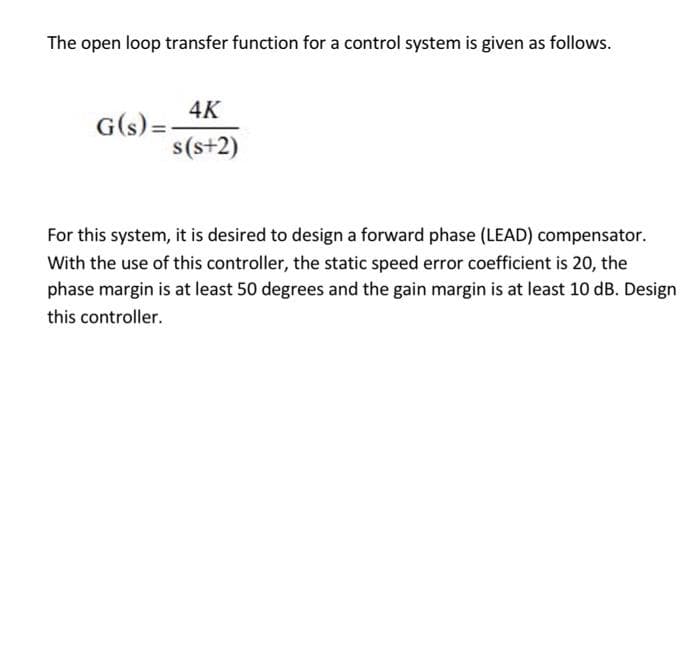 The open loop transfer function for a control system is given as follows.
4K
G(s) =
s(s+2)
For this system, it is desired to design a forward phase (LEAD) compensator.
With the use of this controller, the static speed error coefficient is 20, the
phase margin is at least 50 degrees and the gain margin is at least 10 dB. Design
this controller.
