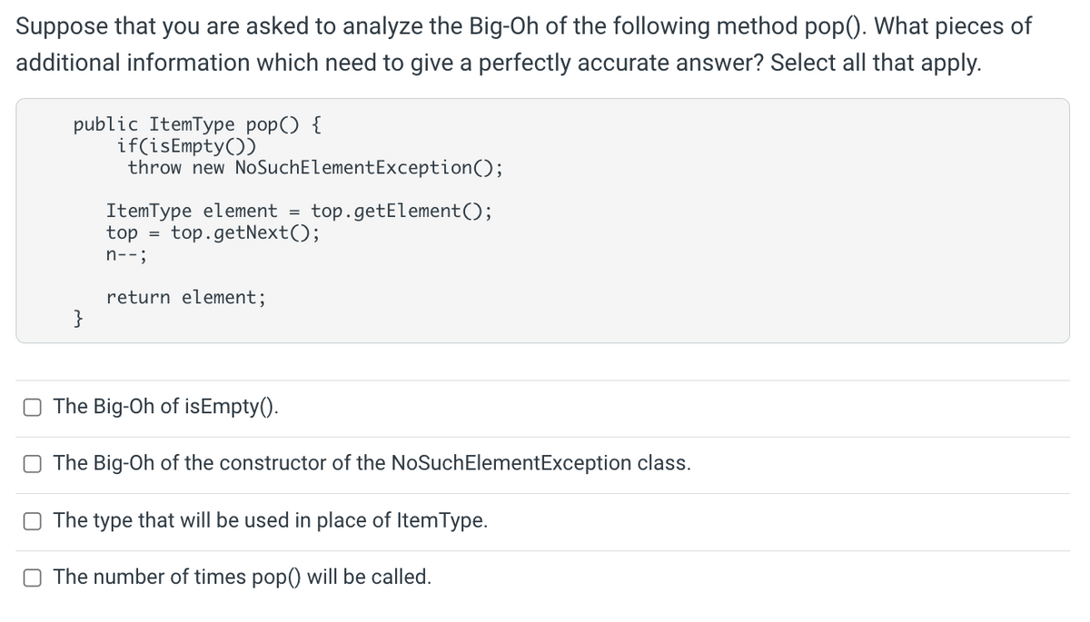 Suppose that you are asked to analyze the Big-Oh of the following method pop(). What pieces of
additional information which need to give a perfectly accurate answer? Select all that apply.
public ItemType pop() {
if(isEmpty())
throw new NoSuchElementException();
ItemType element =
top
top.getElement();
top.getNext();
n--;
return element;
}
The Big-Oh of isEmpty().
The Big-Oh of the constructor of the NoSuchElementException class.
The type that will be used in place of ItemType.
O The number of times pop() will be called.
