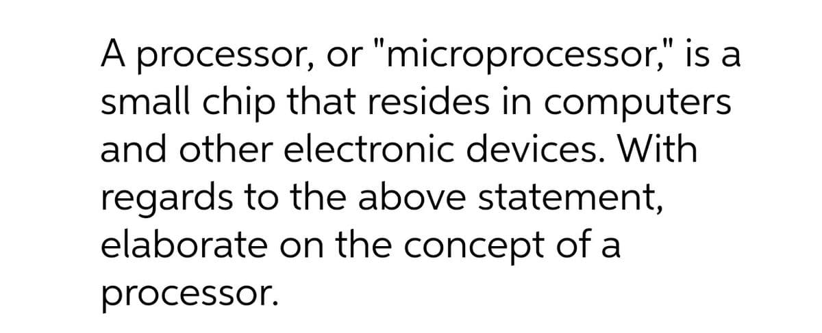 A processor, or "microprocessor," is a
small chip that resides in computers
and other electronic devices. With
regards to the above statement,
elaborate on the concept of a
processor.
