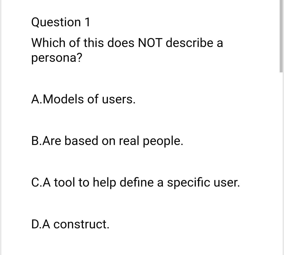 Question 1
Which of this does NOT describe a
persona?
A.Models of users.
B.Are based on real people.
C.A tool to help define a specific user.
D.A construct.