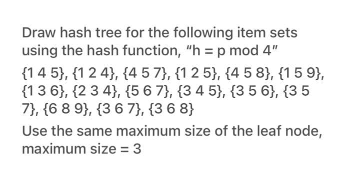 Draw hash tree for the following item sets
using the hash function, "h = p mod 4"
{14 5}, {1 2 4}, {4 5 7}, {1 2 5}, {4 5 8}, {15 9},
{13 6}, {2 3 4}, {5 6 7}, {3 4 5}, {3 5 6}, {3 5
7}, {6 8 9}, {3 6 7}, {3 6 8}
Use the same maximum size of the leaf node,
maximum size = 3
