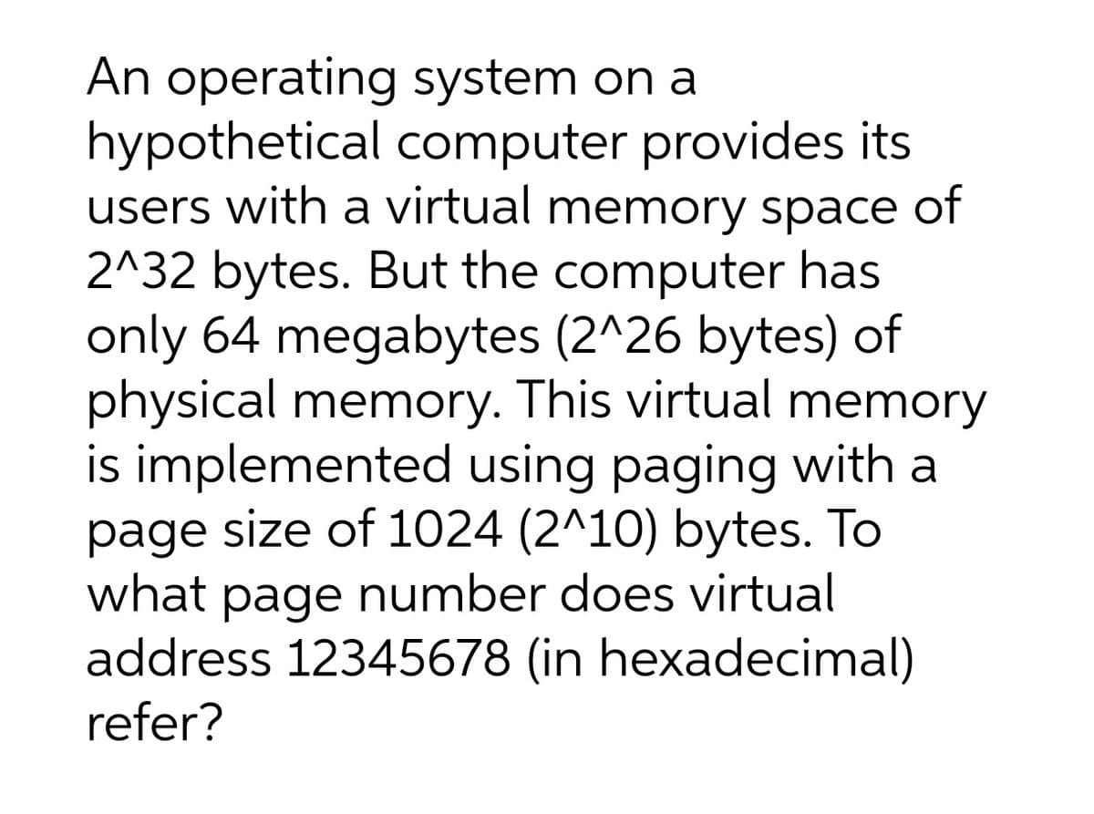 An operating system on a
hypothetical computer provides its
users with a virtual memory space of
2^32 bytes. But the computer has
only 64 megabytes (2^26 bytes) of
physical memory. This virtual memory
is implemented using paging with a
page size of 1024 (2^10) bytes. To
what page number does virtual
address 12345678 (in hexadecimal)
refer?
