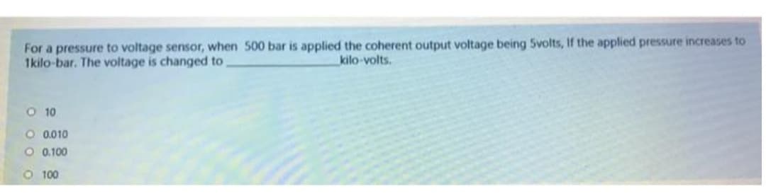 For a pressure to voltage sensor, when 500 bar is applied the coherent output voltage being 5volts, If the applied pressure increases to
1kilo-bar. The voltage is changed to
kilo-volts.
O 10
O 0.010
O 0.100
O 100

