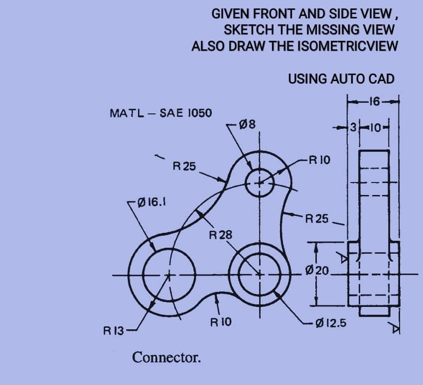 GIVEN FRONT AND SIDE VIEW,
SKETCH THE MISSING VIEW
ALSO DRAW THE ISOMETRICVIEW
USING AUTO CAD
-16
MATL - SAE 1050
Ø8
3-101
R 10
R 25
FØ16.1
R 25
R 28
Ø 20.
R 10
Ø 12.5
R 13
Connector.
