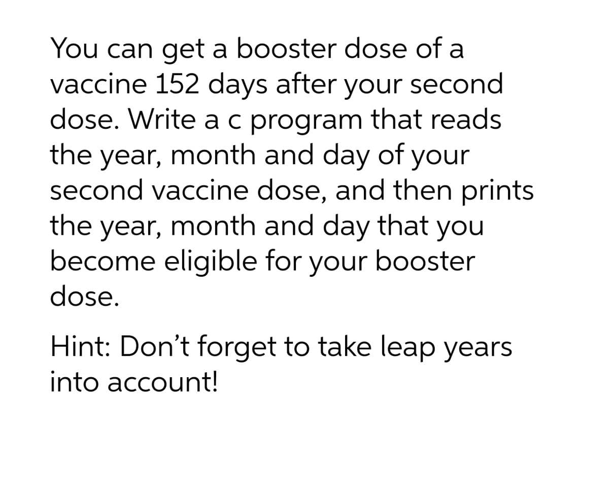 You can get a booster dose of a
vaccine 152 days after your second
dose. Write a c program that reads
the year, month and day of your
second vaccine dose, and then prints
the
year, month and day that you
become eligible for your booster
dose.
Hint: Don't forget to take leap years
into account!
