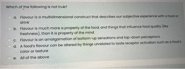 Which of the following is not true?
a. Flavour is a multidimensional construct that describes our subjective experience with a food or
drink
b. Flavour is much more a property of the food, and things that influence food quality (like
freshness), than it is property of the mind
c. Flavour is an amalgamation of bottom-up sensations and top-down perceptions
d. A food's flavour can be altered by things unrelated to taste receptor activation such as a food's
color or texture
e. All of the above