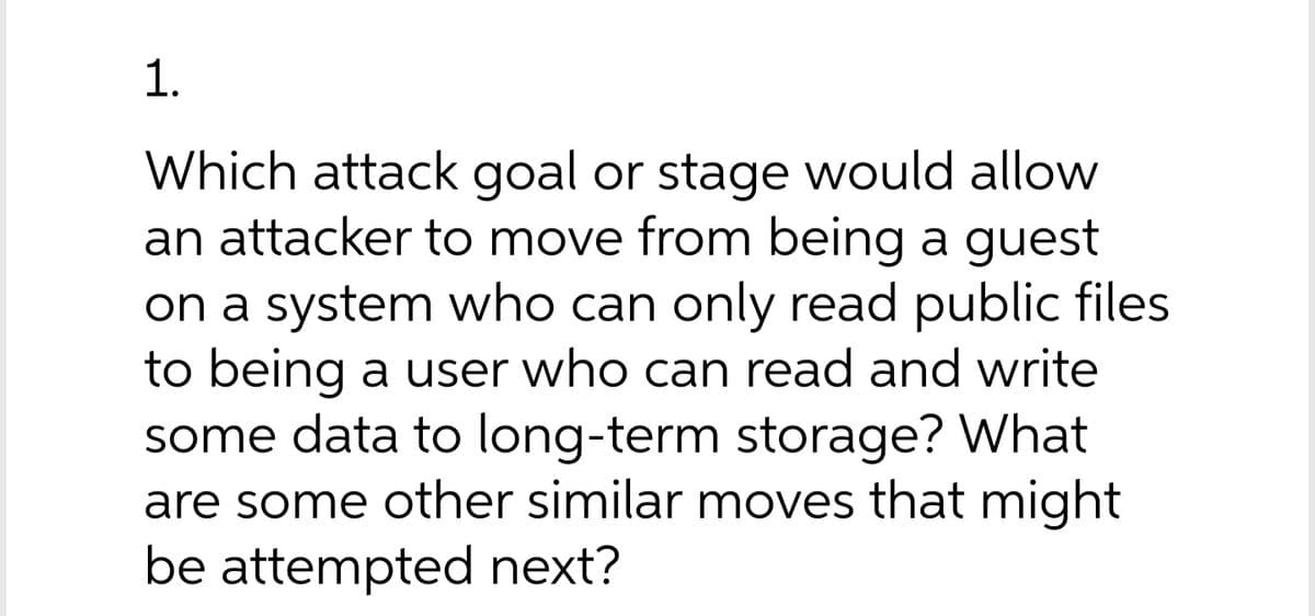 1.
Which attack goal or stage would allow
an attacker to move from being a guest
on a system who can only read public files
to being a user who can read and write
some data to long-term storage? What
are some other similar moves that might
be attempted next?
