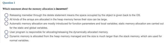 Question 1
Which statement about the memory allocation is incorrect?
Releasing memeber through the delete statement means the space occupied by the object is given back to the OS.
All kinds of the arrays are allocated in the heap memory hence their size can be large.
Automatic memory allocation are mostly introduced for function parameters and local variables; static memory allocation are carried out
for the static and global variables.
O User program is responsible for allocating/releasing the dynamically allocated memory.
Dynamic memory is allocated from the heap memory managed and the size is much larger than the stack memory, which are used for
normal variables.
