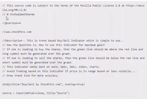 // This source code is subject to the terms of the Mozilla Public License 2.0 at https://mozi
1la.org/MPL/2.0/
// o vishwajeetSharna
//ệversion-4
I/www.stockfinz.com
//Description-- This is trend based Buy/Sell indicator which is simple to use..
// Now the Question is: How to use this Indicator for maximum gain?
// If one is looking to buy the shares, then the green line should be above the red line and
long symbol must be generated over the graph.
// If one is looking to sell the shares, then the green line should be below the red line and
short symbol must be generated over the graph.
// This Indicator works best on 1min, 3min, 5min, 15min, charts.
// Avoid Trading based on this indicator if price is in range bound or less volatile....
// Draw trend line for more accuracy.
study(title-"Buy/Sell by StockFinz.com", overlay-true)
input (defval-close, title-"Source")
source -
