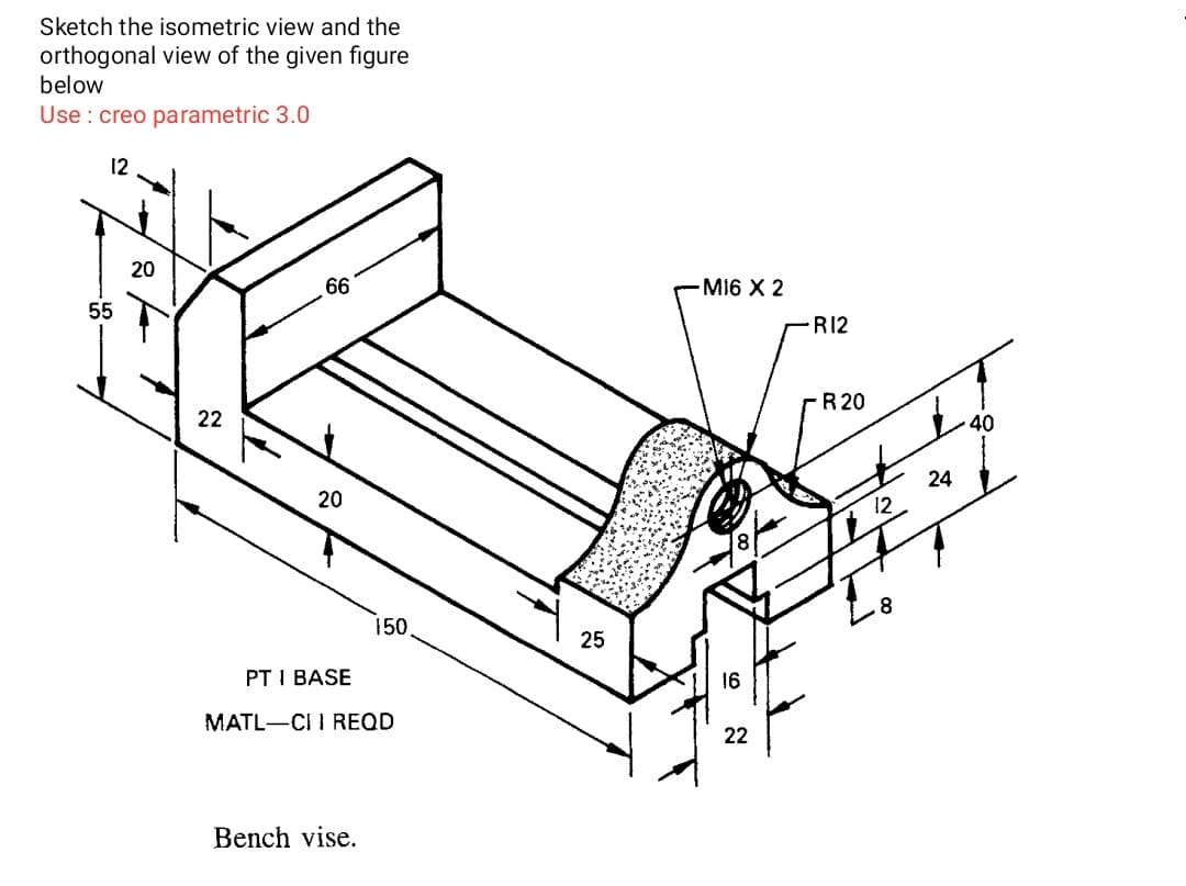 Sketch the isometric view and the
orthogonal view of the given figure
below
Use : creo parametric 3.0
12
20
66
M16 X 2
55
R12
22
R 20
20
24
12
150
25
PT I BASE
16
MATL-CI I REQD
22
Bench vise.
