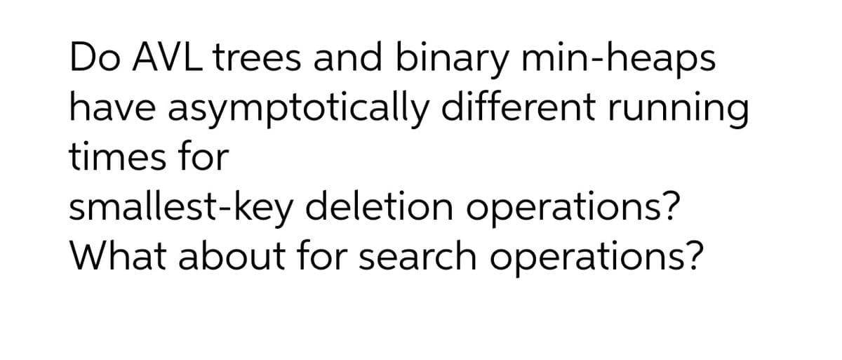 Do AVL trees and binary min-heaps
have asymptotically different running
times for
smallest-key deletion operations?
What about for search operations?
