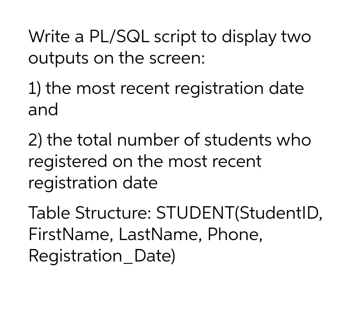 Write a PL/SQL script to display two
outputs on the screen:
1) the most recent registration date
and
2) the total number of students who
registered on the most recent
registration date
Table Structure: STUDENT(StudentID,
FirstName, LastName, Phone,
Registration_Date)
