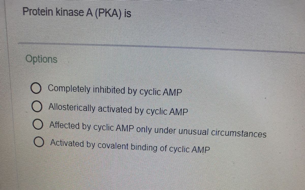 Protein kinase A (PKA) is
Options
O Completely inhibited by cyclic AMP
O Allosterically activated by cyclic AMP
O Affected by cyclic AMP only under unusual circumstances
Activated by covalent binding of cyclic AMP
