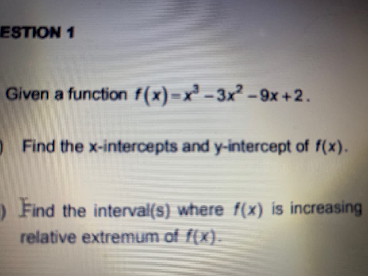 ESTION 1
Given a function f(x)=x² - 3x² – 9x +2.
Find the x-intercepts and y-intercept of f(x).
O Find the interval(s) where f(x) is increasing
relative extremum of f(x).
